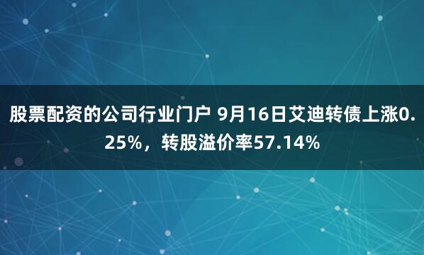 股票配资的公司行业门户 9月16日艾迪转债上涨0.25%，转股溢价率57.14%
