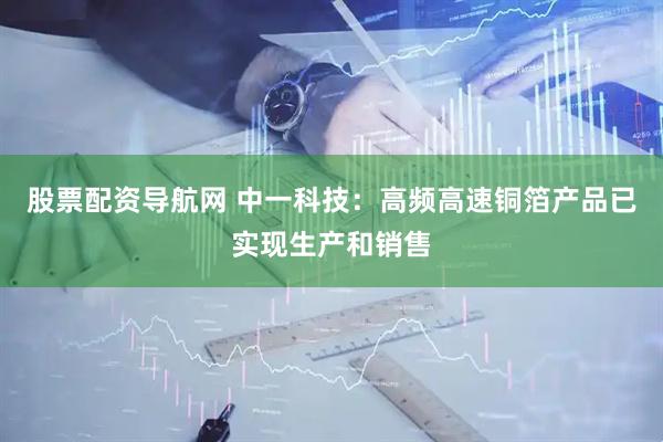 股票配资导航网 中一科技：高频高速铜箔产品已实现生产和销售