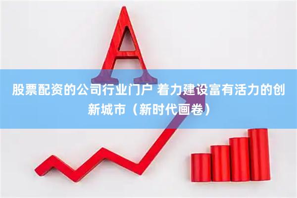 股票配资的公司行业门户 着力建设富有活力的创新城市（新时代画卷）