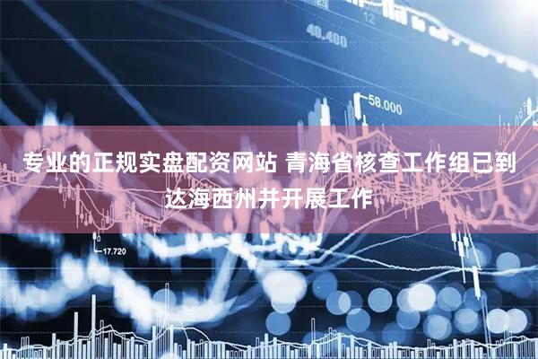 专业的正规实盘配资网站 青海省核查工作组已到达海西州并开展工作