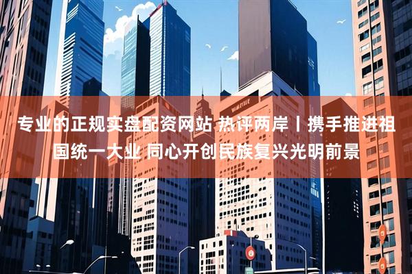 专业的正规实盘配资网站 热评两岸丨携手推进祖国统一大业 同心开创民族复兴光明前景