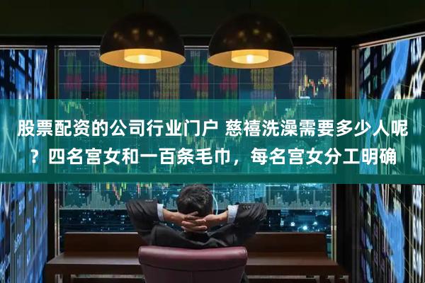 股票配资的公司行业门户 慈禧洗澡需要多少人呢？四名宫女和一百条毛巾，每名宫女分工明确