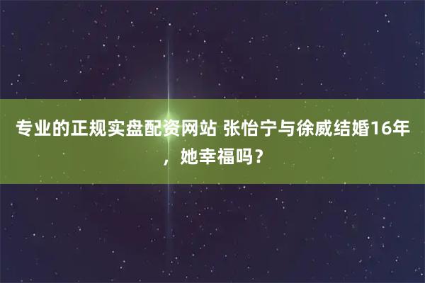 专业的正规实盘配资网站 张怡宁与徐威结婚16年，她幸福吗？