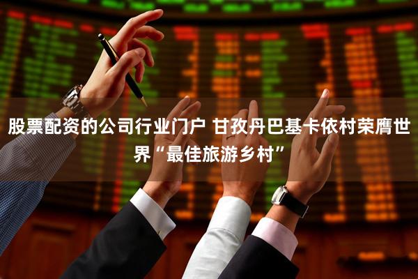 股票配资的公司行业门户 甘孜丹巴基卡依村荣膺世界“最佳旅游乡村”