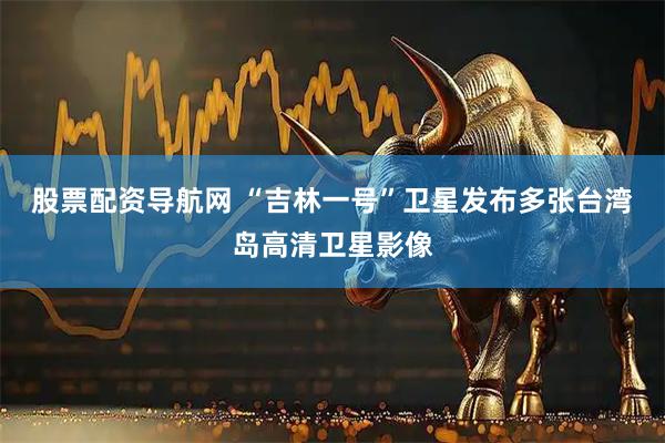 股票配资导航网 “吉林一号”卫星发布多张台湾岛高清卫星影像