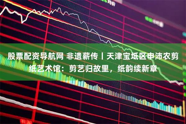 股票配资导航网 非遗薪传丨天津宝坻区申沛农剪纸艺术馆：剪艺归故里，纸韵续新章