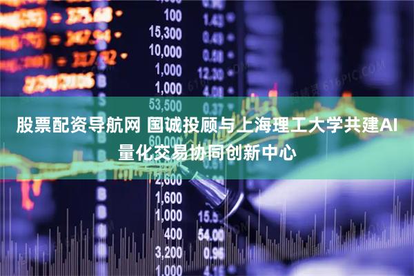 股票配资导航网 国诚投顾与上海理工大学共建AI量化交易协同创新中心