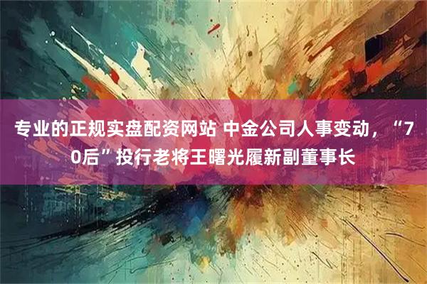 专业的正规实盘配资网站 中金公司人事变动，“70后”投行老将王曙光履新副董事长