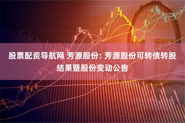股票配资导航网 芳源股份: 芳源股份可转债转股结果暨股份变动公告