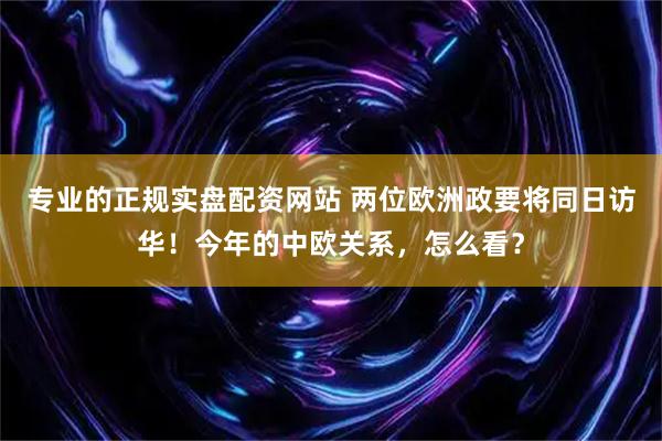 专业的正规实盘配资网站 两位欧洲政要将同日访华！今年的中欧关系，怎么看？