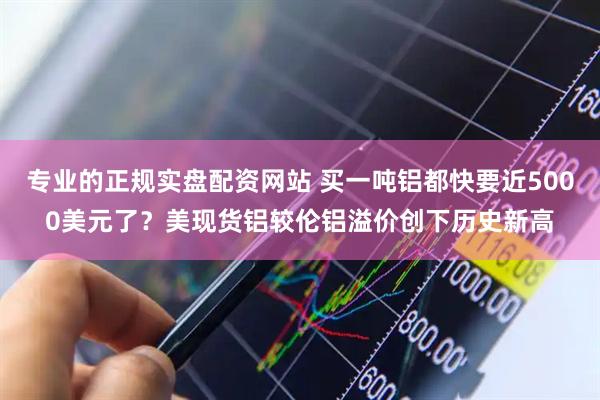 专业的正规实盘配资网站 买一吨铝都快要近5000美元了？美现货铝较伦铝溢价创下历史新高