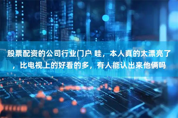 股票配资的公司行业门户 哇，本人真的太漂亮了，比电视上的好看的多，有人能认出来他俩吗