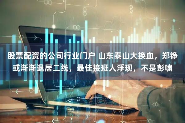 股票配资的公司行业门户 山东泰山大换血，郑铮或渐渐退居二线，最佳接班人浮现，不是彭啸