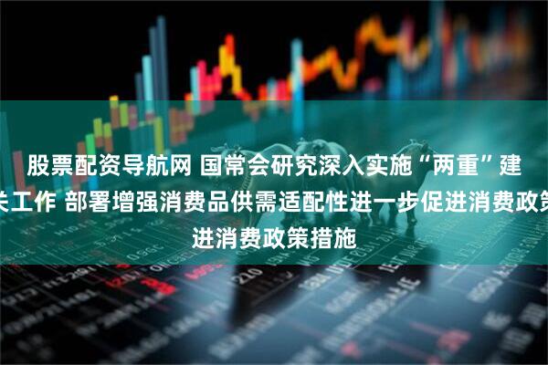 股票配资导航网 国常会研究深入实施“两重”建设有关工作 部署增强消费品供需适配性进一步促进消费政策措施