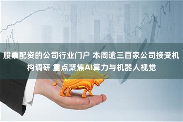 股票配资的公司行业门户 本周逾三百家公司接受机构调研 重点聚焦AI算力与机器人视觉