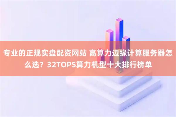 专业的正规实盘配资网站 高算力边缘计算服务器怎么选？32TOPS算力机型十大排行榜单
