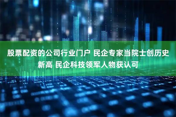 股票配资的公司行业门户 民企专家当院士创历史新高 民企科技领军人物获认可