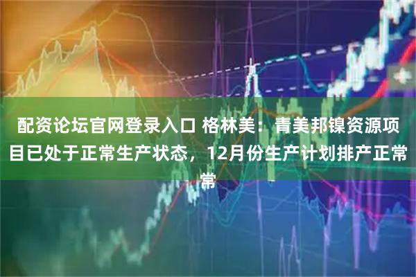 配资论坛官网登录入口 格林美：青美邦镍资源项目已处于正常生产状态，12月份生产计划排产正常
