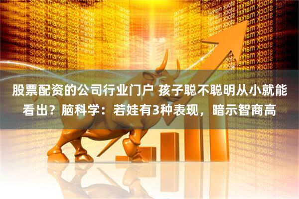 股票配资的公司行业门户 孩子聪不聪明从小就能看出？脑科学：若娃有3种表现，暗示智商高