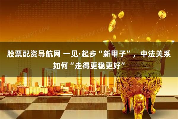 股票配资导航网 一见·起步“新甲子”，中法关系如何“走得更稳更好”