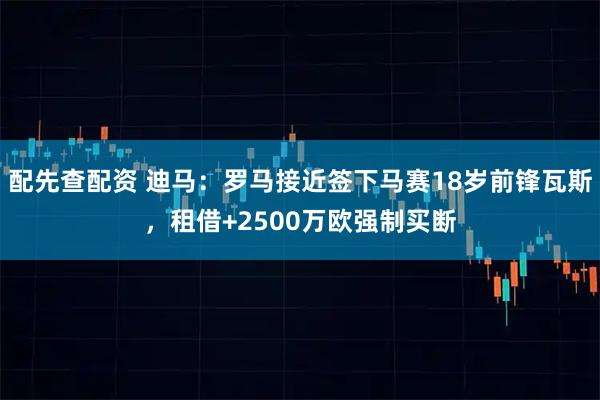 配先查配资 迪马：罗马接近签下马赛18岁前锋瓦斯，租借+2500万欧强制买断