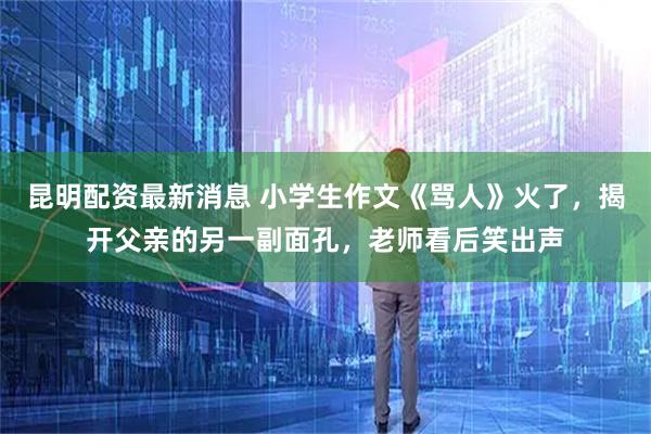 昆明配资最新消息 小学生作文《骂人》火了，揭开父亲的另一副面孔，老师看后笑出声