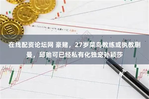 在线配资论坛网 豪赌，27岁菜鸟教练或执教蒯曼，邱贻可已经私有化独宠孙颖莎
