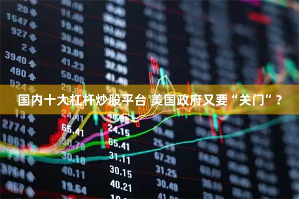 国内十大杠杆炒股平台 美国政府又要“关门”？