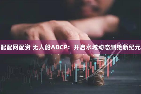 配配网配资 无人船ADCP：开启水域动态测绘新纪元