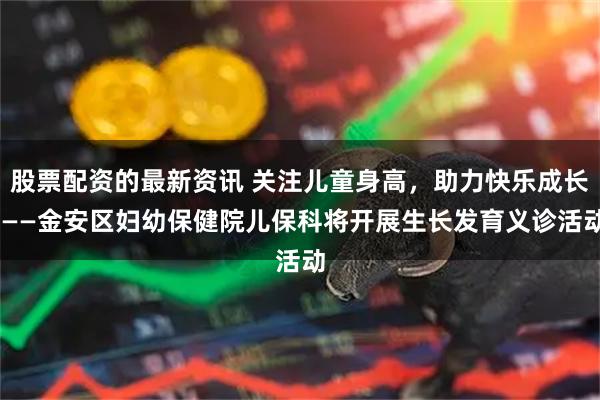 股票配资的最新资讯 关注儿童身高，助力快乐成长 ——金安区妇幼保健院儿保科将开展生长发育义诊活动