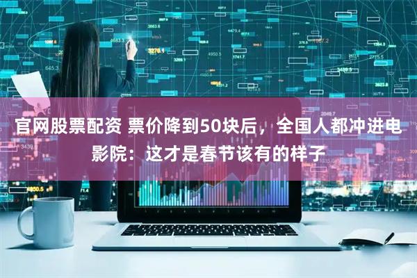 官网股票配资 票价降到50块后，全国人都冲进电影院：这才是春节该有的样子