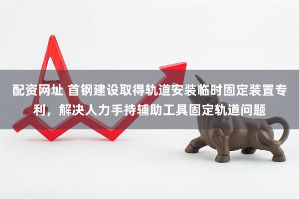 配资网址 首钢建设取得轨道安装临时固定装置专利，解决人力手持辅助工具固定轨道问题