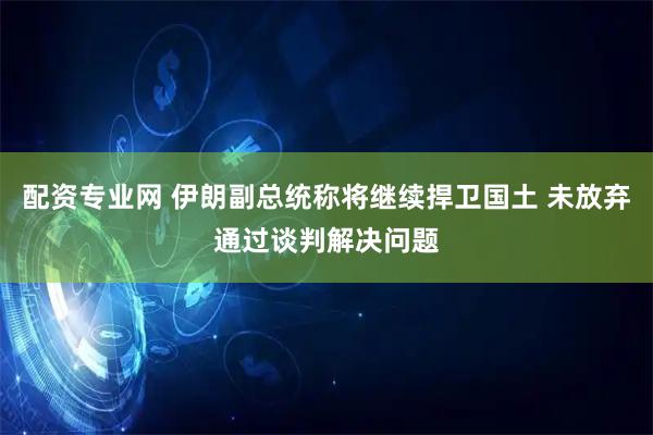配资专业网 伊朗副总统称将继续捍卫国土 未放弃通过谈判解决问题