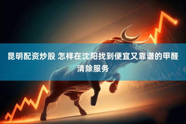 昆明配资炒股 怎样在沈阳找到便宜又靠谱的甲醛清除服务