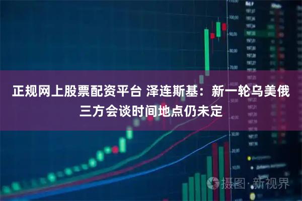 正规网上股票配资平台 泽连斯基：新一轮乌美俄三方会谈时间地点仍未定