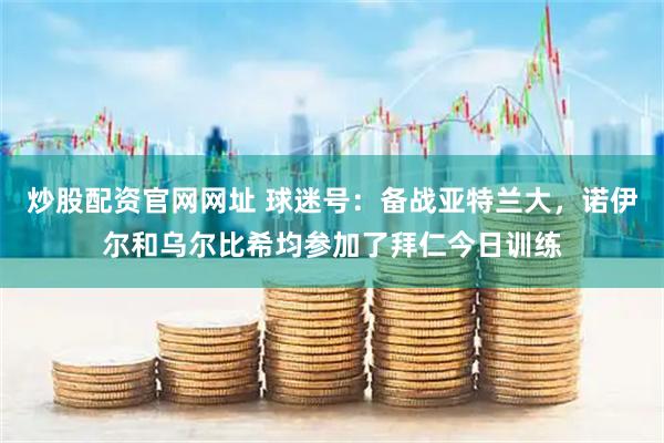 炒股配资官网网址 球迷号：备战亚特兰大，诺伊尔和乌尔比希均参加了拜仁今日训练