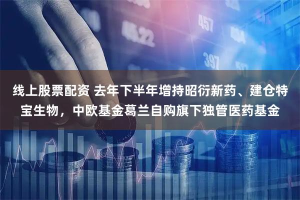 线上股票配资 去年下半年增持昭衍新药、建仓特宝生物，中欧基金葛兰自购旗下独管医药基金