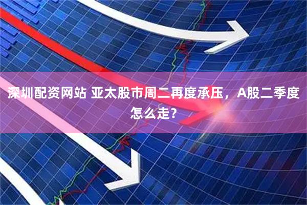 深圳配资网站 亚太股市周二再度承压，A股二季度怎么走？