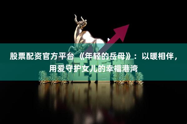 股票配资官方平台 《年轻的岳母》：以暖相伴，用爱守护女儿的幸福港湾