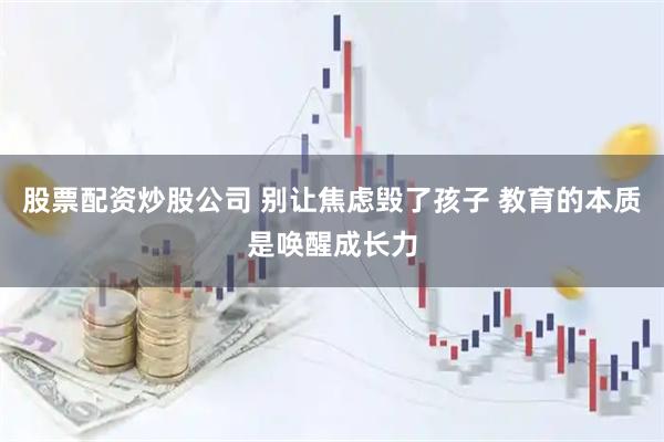 股票配资炒股公司 别让焦虑毁了孩子 教育的本质是唤醒成长力
