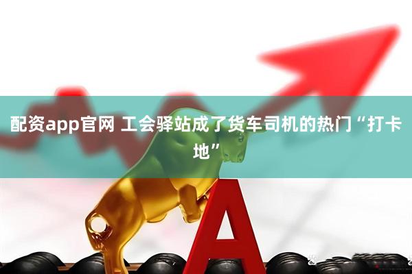 配资app官网 工会驿站成了货车司机的热门“打卡地”