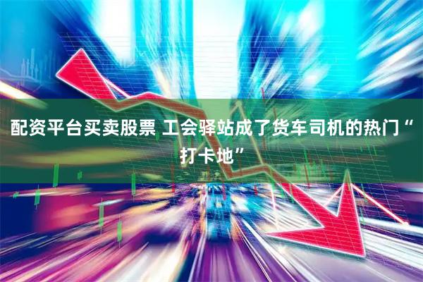 配资平台买卖股票 工会驿站成了货车司机的热门“打卡地”