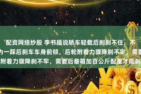 配资网络炒股 李书福说轿车轻载后刹刹不住，不管轮胎抓地力多好，因为一踩后刹车车身前倾，后轮附着力骤降刹不牢，需要后备箱加百公斤配重才能刹稳