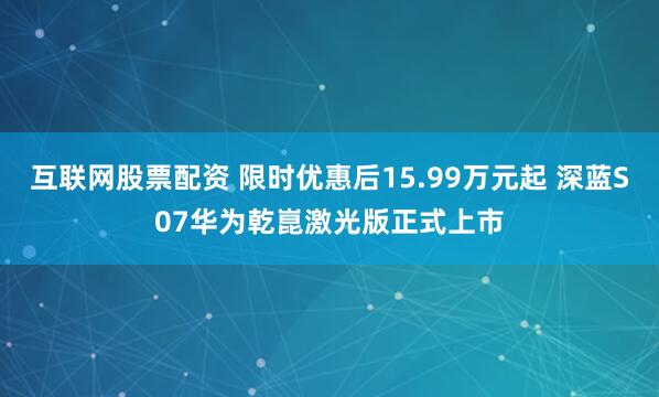 互联网股票配资 限时优惠后15.99万元起 深蓝S07华为乾崑激光版正式上市