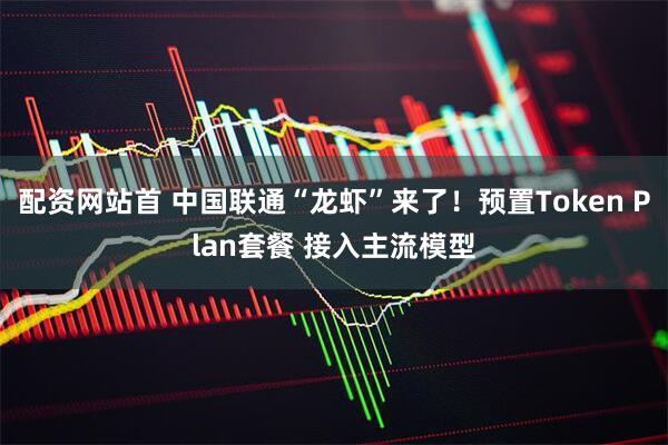 配资网站首 中国联通“龙虾”来了！预置Token Plan套餐 接入主流模型