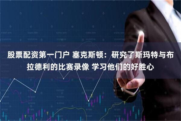 股票配资第一门户 塞克斯顿：研究了斯玛特与布拉德利的比赛录像 学习他们的好胜心