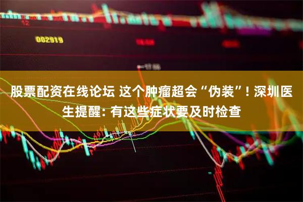 股票配资在线论坛 这个肿瘤超会“伪装”! 深圳医生提醒: 有这些症状要及时检查